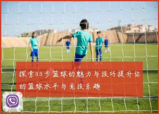 探索aa步篮球的魅力与技巧提升你的篮球水平与竞技乐趣