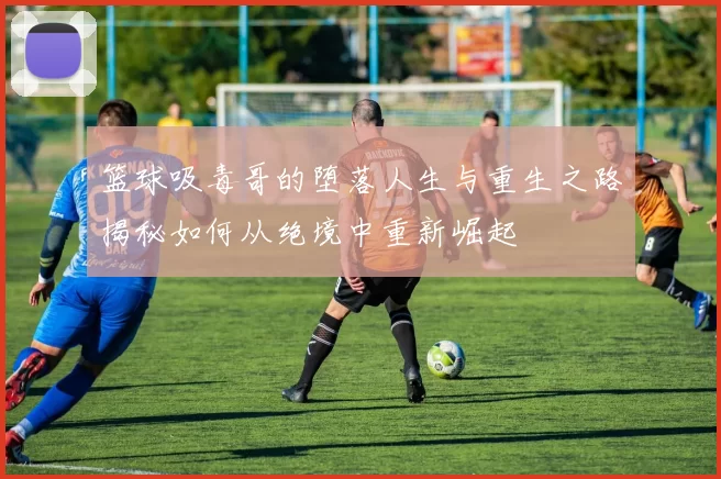 篮球吸毒哥的堕落人生与重生之路揭秘如何从绝境中重新崛起