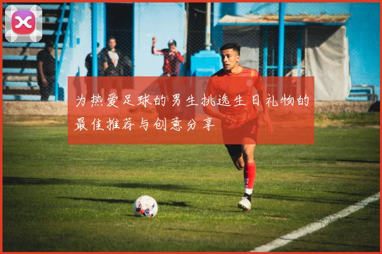 为热爱足球的男生挑选生日礼物的最佳推荐与创意分享