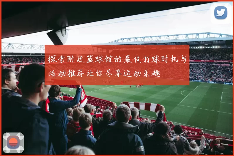 探索附近篮球馆的最佳打球时机与活动推荐让你尽享运动乐趣