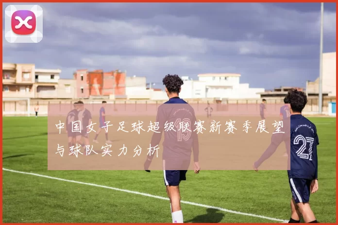 中国女子足球超级联赛新赛季展望与球队实力分析