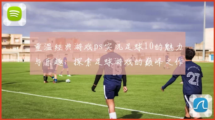 重温经典游戏ps实况足球10的魅力与乐趣，探索足球游戏的巅峰之作
