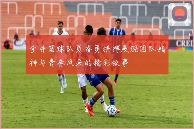 金井篮球队员奋勇拼搏展现团队精神与青春风采的精彩故事